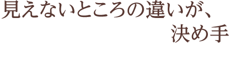 見えないところの違いが、決め手