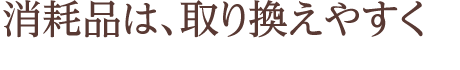 消耗品は、取り換えやすく