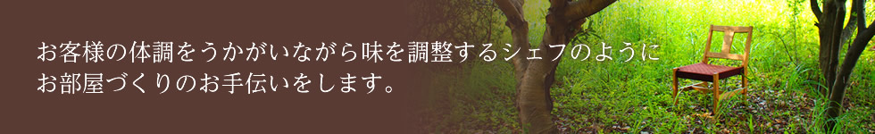 お客様の体調をうかがいながら味を調整するシェフのようにお部屋づくりのお手伝いをします。