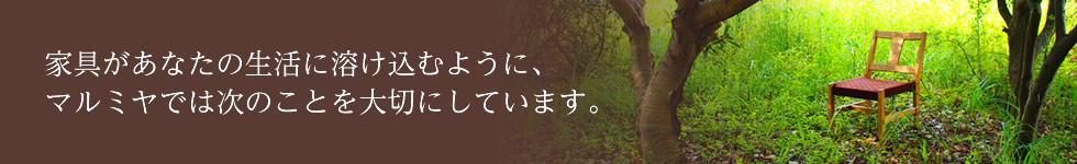 家具があなたの生活に溶け込むように、マルミヤでは次のことを大切にしています。