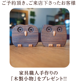 ご予約頂き、ご来店下さったお客様に家具職人手作りの「木製小物」をプレゼント！！