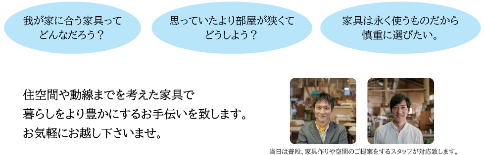 住空間や動線までを考えた家具で 暮らしをより豊かにするお手伝いを致します。お気軽にお越し下さいませ。